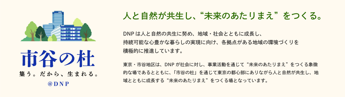 東京・市谷地区は、DNP が社会に対し、事業活動を通じて”未来のあたりまえ”をつくる象徴的な場であるとともに、「市谷の杜」を通じて東京の都心部にありながら人と自然が共生し、地城とともに成長する”未来のあたりまえ”をつくる場となっています。